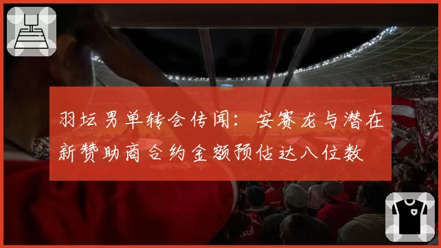 羽坛男单转会传闻：安赛龙与潜在新赞助商合约金额预估达八位数