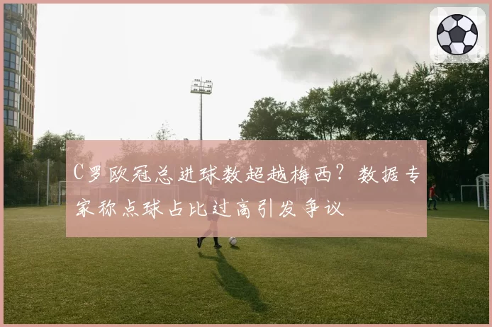 C罗欧冠总进球数超越梅西？数据专家称点球占比过高引发争议