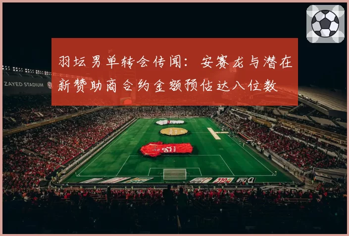 羽坛男单转会传闻:安赛龙与潜在新赞助商合约金额预估达八位数