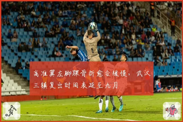 高准翼左脚踝骨折愈合缓慢，武汉三镇复出时间表延至九月