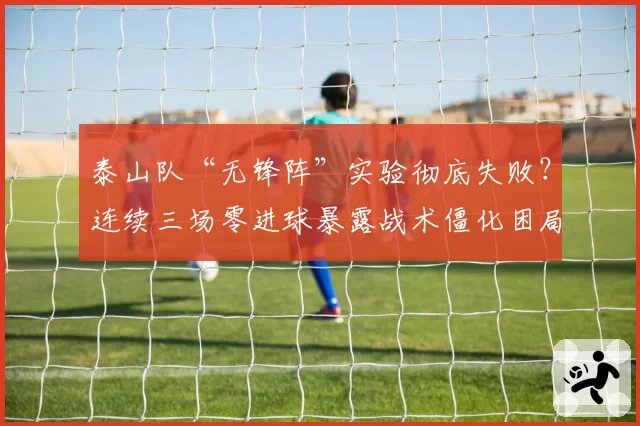 泰山队“无锋阵”实验彻底失败？连续三场零进球暴露战术僵化困局