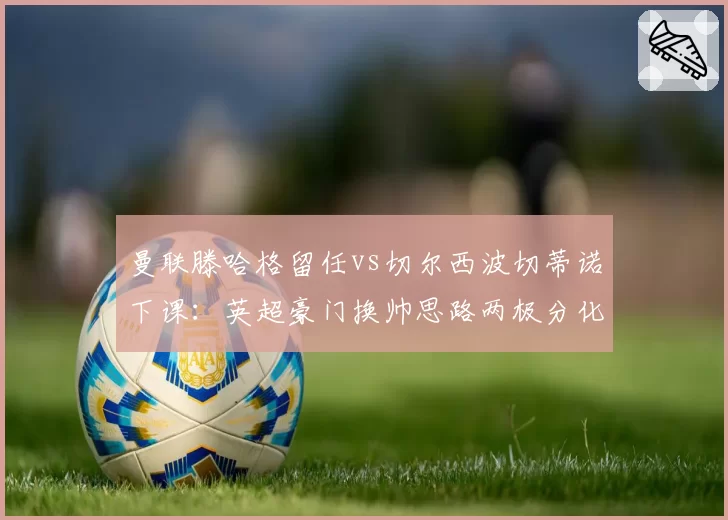 曼联滕哈格留任vs切尔西波切蒂诺下课：英超豪门换帅思路两极分化