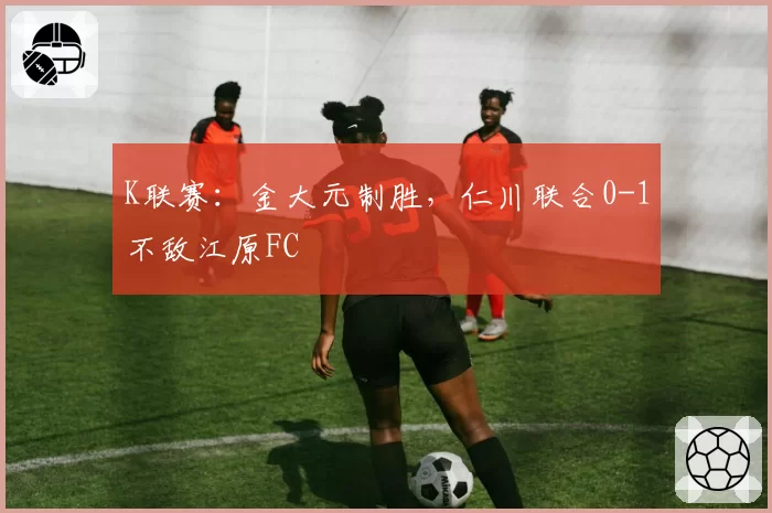 K联赛：金大元制胜，仁川联合0-1不敌江原FC