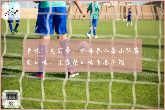 鲁媒:克雷桑、刘洋参加泰山队赛前训练,克雷桑训练节奏不错