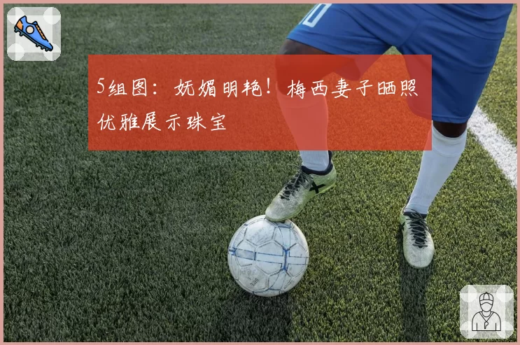 5组图：妩媚明艳！梅西妻子晒照 优雅展示珠宝