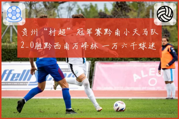 贵州“村超”冠军赛黔南小天马队2_0胜黔西南万峰林 一万六千球迷现场助威