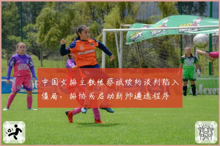 中国女排主教练蔡斌续约谈判陷入僵局,排协或启动新帅遴选程序