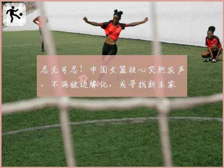 忍无可忍！中国女篮核心突然发声，不满被边缘化，或寻找新东家