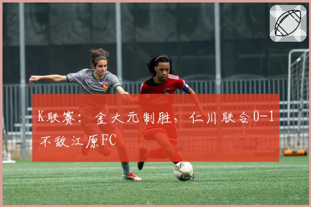 K联赛：金大元制胜，仁川联合0-1不敌江原FC