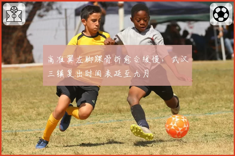高准翼左脚踝骨折愈合缓慢，武汉三镇复出时间表延至九月