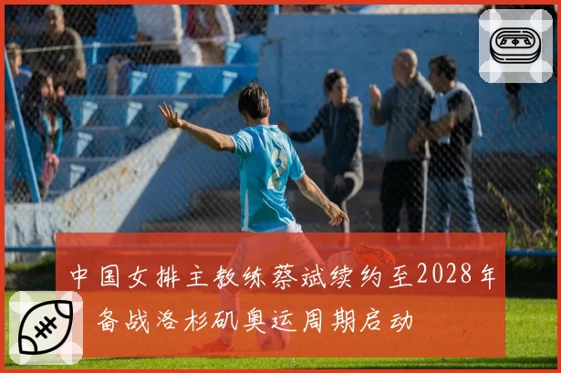 中国女排主教练蔡斌续约至2028年,备战洛杉矶奥运周期启动