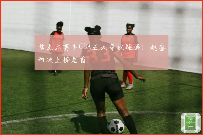 盘点本赛季CBA五大争议驱逐：赵睿两次上榜居首