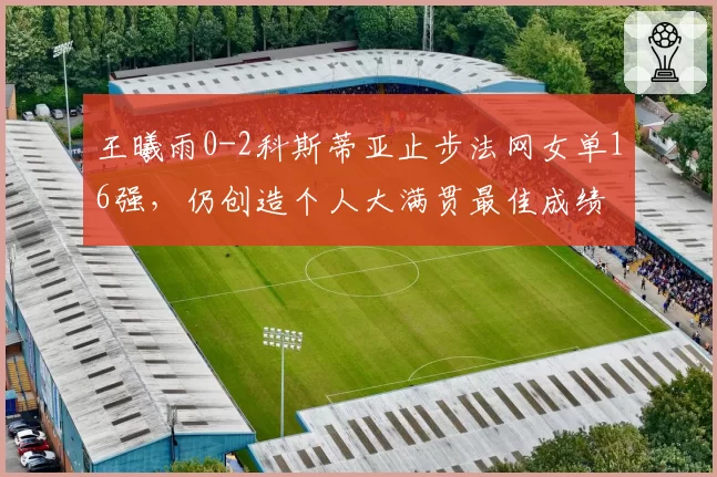 王曦雨0-2科斯蒂亚止步法网女单16强，仍创造个人大满贯最佳成绩