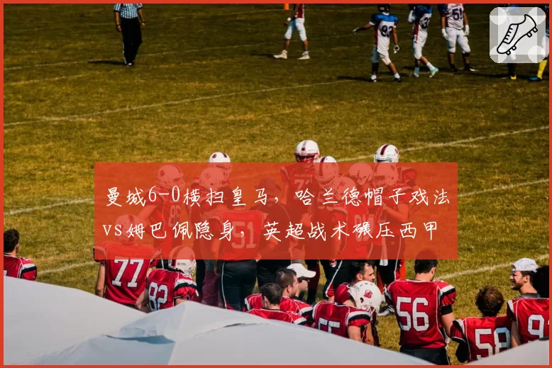 曼城6-0横扫皇马,哈兰德帽子戏法vs姆巴佩隐身,英超战术碾压西甲