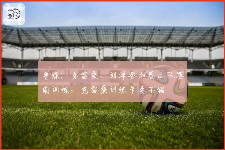 鲁媒:克雷桑、刘洋参加泰山队赛前训练,克雷桑训练节奏不错