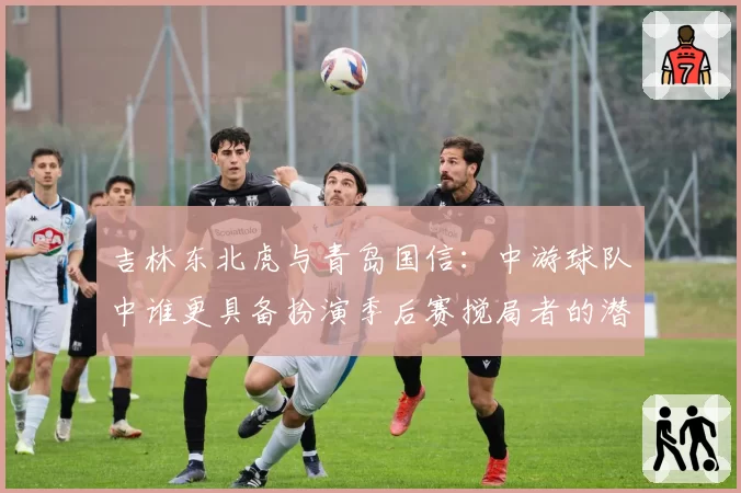 吉林东北虎与青岛国信：中游球队中谁更具备扮演季后赛搅局者的潜质