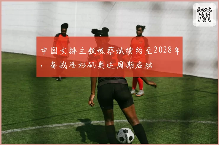 中国女排主教练蔡斌续约至2028年,备战洛杉矶奥运周期启动