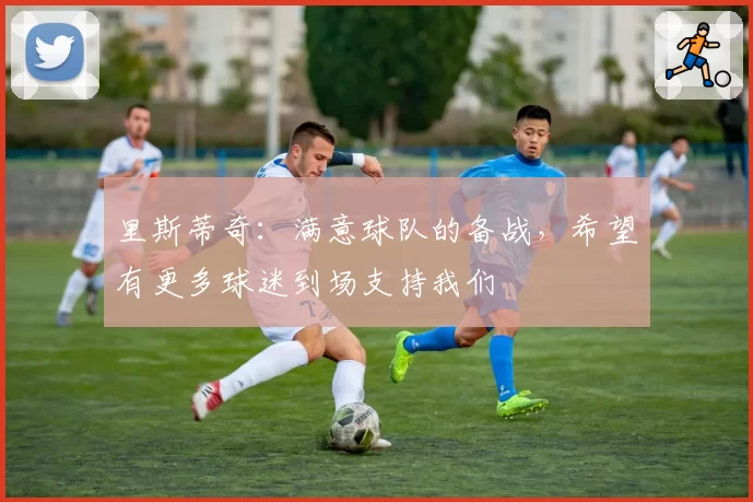 里斯蒂奇：满意球队的备战，希望有更多球迷到场支持我们