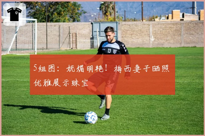 5组图：妩媚明艳！梅西妻子晒照 优雅展示珠宝