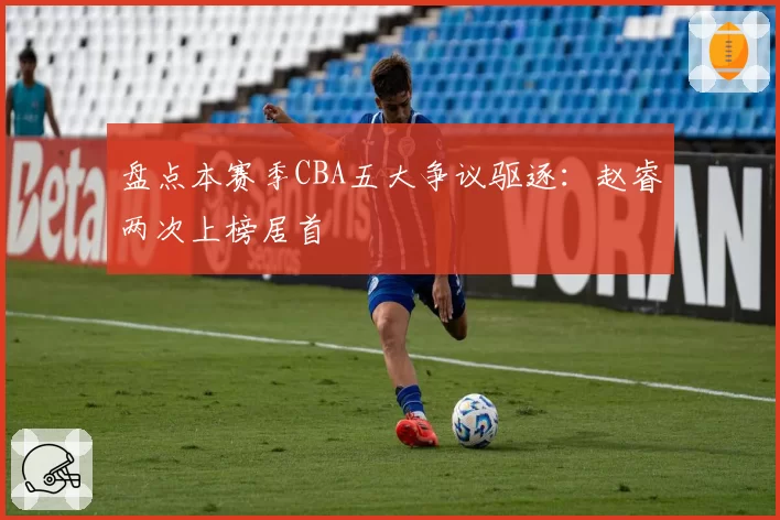 盘点本赛季CBA五大争议驱逐：赵睿两次上榜居首