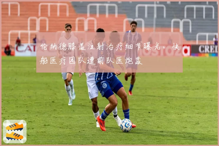 伦纳德膝盖注射治疗细节曝光，快船医疗团队遭前队医炮轰