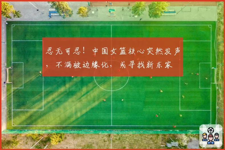 忍无可忍！中国女篮核心突然发声，不满被边缘化，或寻找新东家