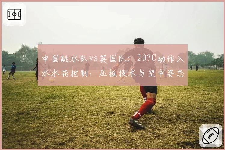 中国跳水队vs英国队：207C动作入水水花控制，压板技术与空中姿态对比