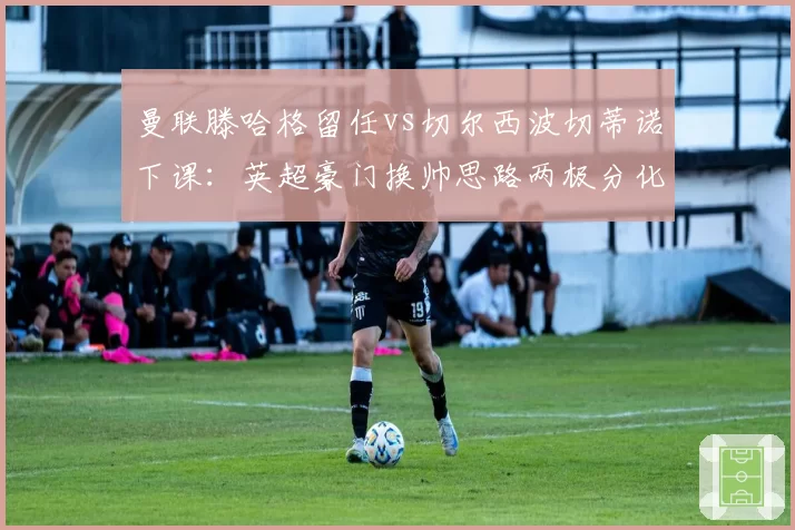 曼联滕哈格留任vs切尔西波切蒂诺下课：英超豪门换帅思路两极分化